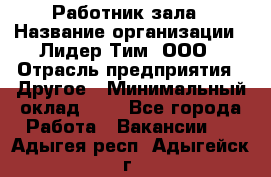 Работник зала › Название организации ­ Лидер Тим, ООО › Отрасль предприятия ­ Другое › Минимальный оклад ­ 1 - Все города Работа » Вакансии   . Адыгея респ.,Адыгейск г.